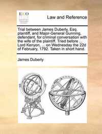 Trial Between James Duberly, Esq. Plaintiff, and Major-General Gunning, Defendant, for Criminal Conversation with the Wife of the Plaintiff. Tried Before ... Lord Kenyon, ... on Wednesday the 22d of February, 1792. Taken in Short Hand.