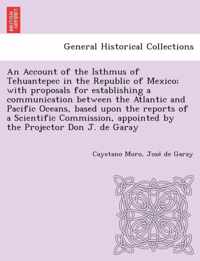 An Account of the Isthmus of Tehuantepec in the Republic of Mexico; With Proposals for Establishing a Communication Between the Atlantic and Pacific Oceans, Based Upon the Reports of a Scientific Commission, Appointed by the Projector Don J. de Garay