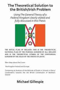 The Theoretical Solution to the British/Irish problem using the general theory of a Federal Kingdom clearly stated and fully discussed in this Thesis