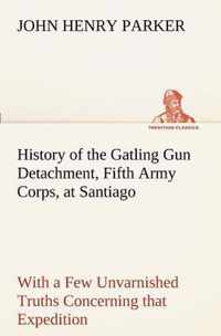 History of the Gatling Gun Detachment, Fifth Army Corps, at Santiago With a Few Unvarnished Truths Concerning that Expedition