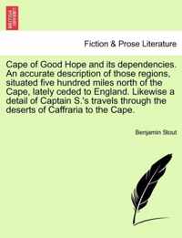 Cape of Good Hope and Its Dependencies. an Accurate Description of Those Regions, Situated Five Hundred Miles North of the Cape, Lately Ceded to England. Likewise a Detail of Captain S.'s Travels Through the Deserts of Caffraria to the Cape.