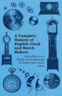 A Complete History of English Clock and Watch Makers - Including an in Depth Encyclopaedia of Watch and Clock Parts