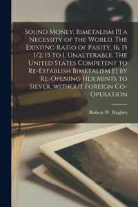 Sound Money. Bimetalism [!] a Necessity of the World. The Existing Ratio of Parity, 16, 15 1/2, 15 to 1, Unalterable. The United States Competent to Re-establish Bimetalism [!] by Re-opening Her Mints to Silver, Without Foreign Co-operation