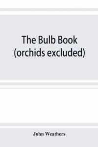 The Bulb Book; Or, Bulbous and Tuberous Plants for the Open Air, Stove, and Greenhouse, Containing Particulars As to Descriptions, Culture, Propagation, Etc., of Plants from All Parts of the World Having Bulbs, Corms, Tubers, Or Rhizomes (Orchids Excluded