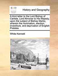 A Third Letter to the Lord Bishop of Carlisle, Lord Almoner to His Majesty, Upon the Subject of Bishop Merks; Wherein the Nomination, Election, Investiture, and Deprivation of English Prelates