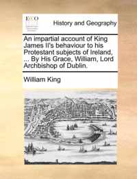 An Impartial Account of King James II's Behaviour to His Protestant Subjects of Ireland, ... by His Grace, William, Lord Archbishop of Dublin.