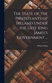 The State of the Protestants of Ireland Under the Late King James's Government ...