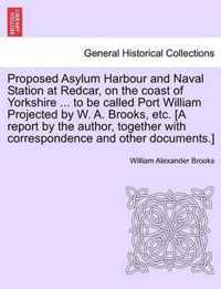 Proposed Asylum Harbour and Naval Station at Redcar, on the Coast of Yorkshire ... to Be Called Port William Projected by W. A. Brooks, Etc. [A Report by the Author, Together with Correspondence and Other Documents.]