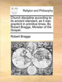 Church Discipline According to Its Ancient Standard, as It Was Practis'd in Primitive Times. by Robert Bragge, Minister of the Gospel.