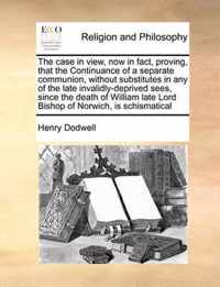 The Case in View, Now in Fact, Proving, That the Continuance of a Separate Communion, Without Substitutes in Any of the Late Invalidly-Deprived Sees, Since the Death of William Late Lord Bishop of Norwich, Is Schismatical