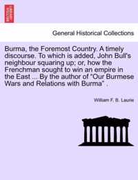 Burma, the Foremost Country. a Timely Discourse. to Which Is Added, John Bull's Neighbour Squaring Up; Or, How the Frenchman Sought to Win an Empire in the East ... by the Author of Our Burmese Wars and Relations with Burma .