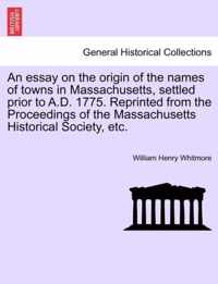 An Essay on the Origin of the Names of Towns in Massachusetts, Settled Prior to A.D. 1775. Reprinted from the Proceedings of the Massachusetts Historical Society, Etc.