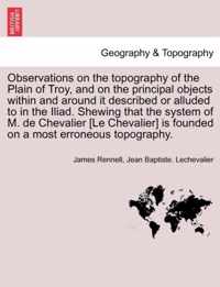 Observations on the Topography of the Plain of Troy, and on the Principal Objects Within and Around It Described or Alluded to in the Iliad. Shewing That the System of M. de Chevalier [Le Chevalier] Is Founded on a Most Erroneous Topography.