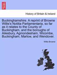 Buckinghamshire. a Reprint of Browne Willis's Notitia Parliamentaria, So Far as It Relates to the County of Buckingham, and the Boroughs of Ailesbury, Agmondesham, Wicombe, Buckingham, Marlow, and Wendover.