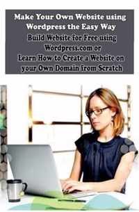 Make Your Own Website Using Wordpress the Easy Way: Build Website for Free Using Wordpress.com or Learn How to Create a Website on Your Own Domain fro